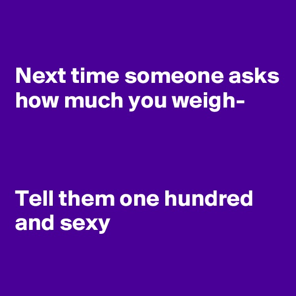 

Next time someone asks how much you weigh-



Tell them one hundred and sexy
