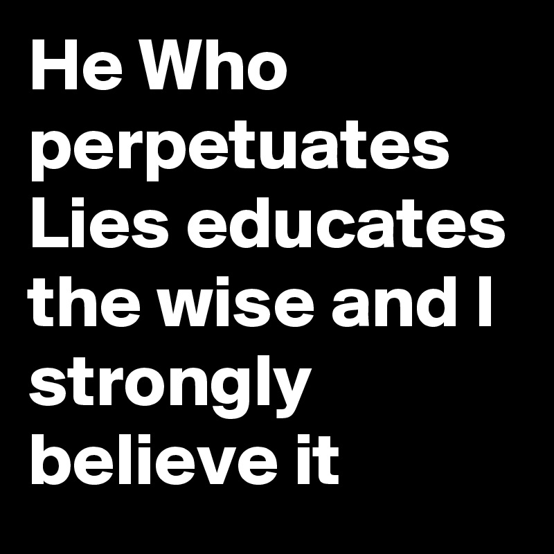 He Who perpetuates Lies educates the wise and I strongly believe it