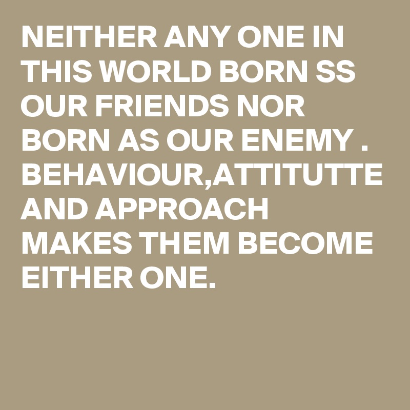 NEITHER ANY ONE IN THIS WORLD BORN SS OUR FRIENDS NOR BORN AS OUR ENEMY . BEHAVIOUR,ATTITUTTE AND APPROACH MAKES THEM BECOME EITHER ONE.