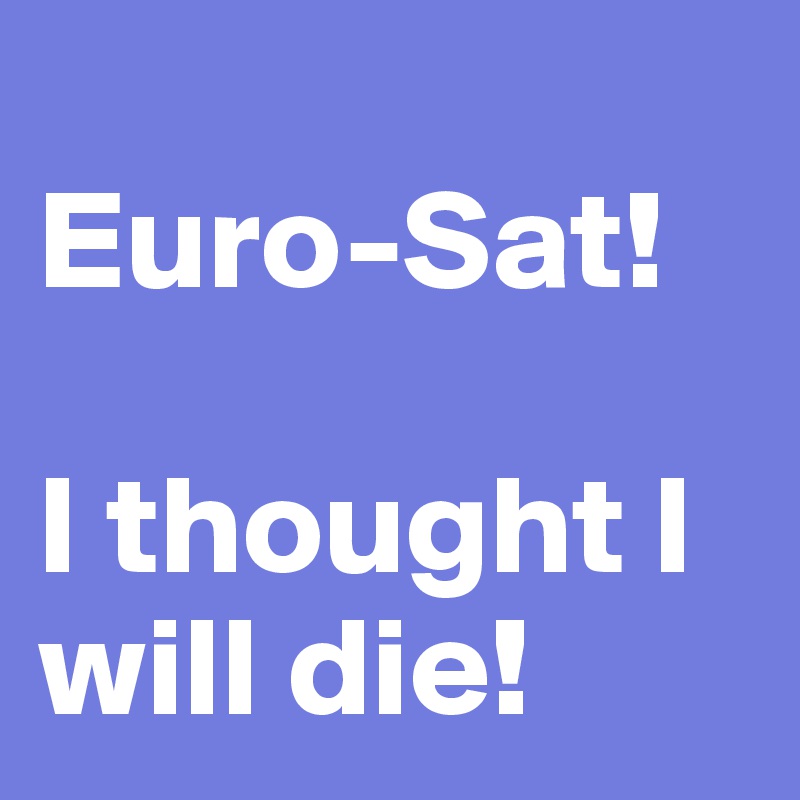 
Euro-Sat! 

I thought I will die!