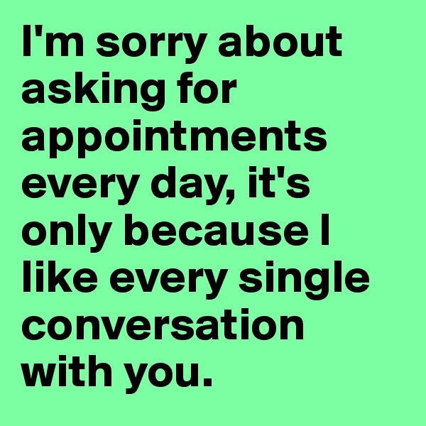 I'm sorry about asking for appointments every day, it's only because I like every single conversation with you.