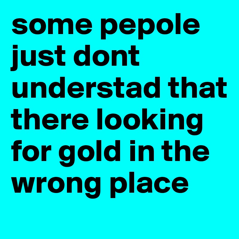 some pepole just dont understad that there looking for gold in the wrong place