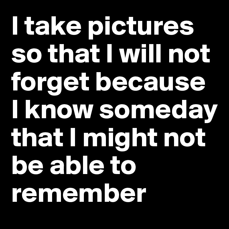 I take pictures so that I will not forget because I know someday that I might not be able to remember