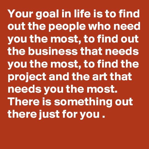 Your goal in life is to find out the people who need you the most, to find out the business that needs you the most, to find the project and the art that needs you the most. There is something out there just for you .