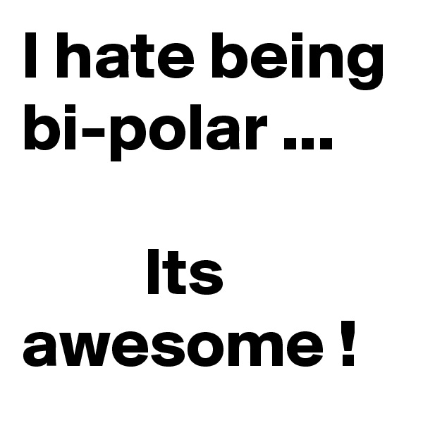 I hate being bi-polar ...

         Its awesome !