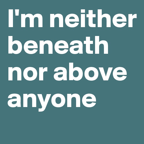 I'm neither beneath nor above anyone