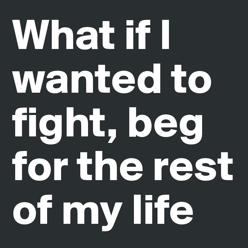 What if I wanted to fight, beg for the rest of my life
