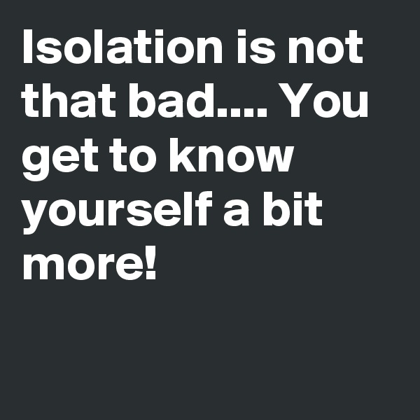 Isolation is not that bad.... You get to know yourself a bit more!                                                                  