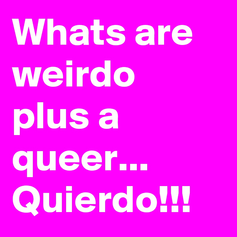 Whats are weirdo plus a queer... Quierdo!!! 