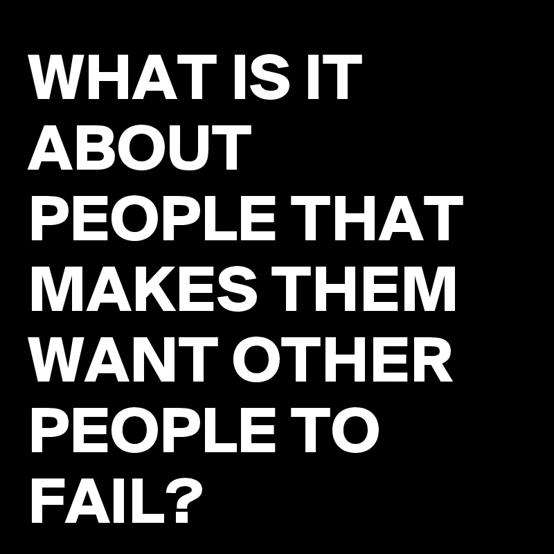WHAT IS IT ABOUT PEOPLE THAT MAKES THEM WANT OTHER PEOPLE TO FAIL?