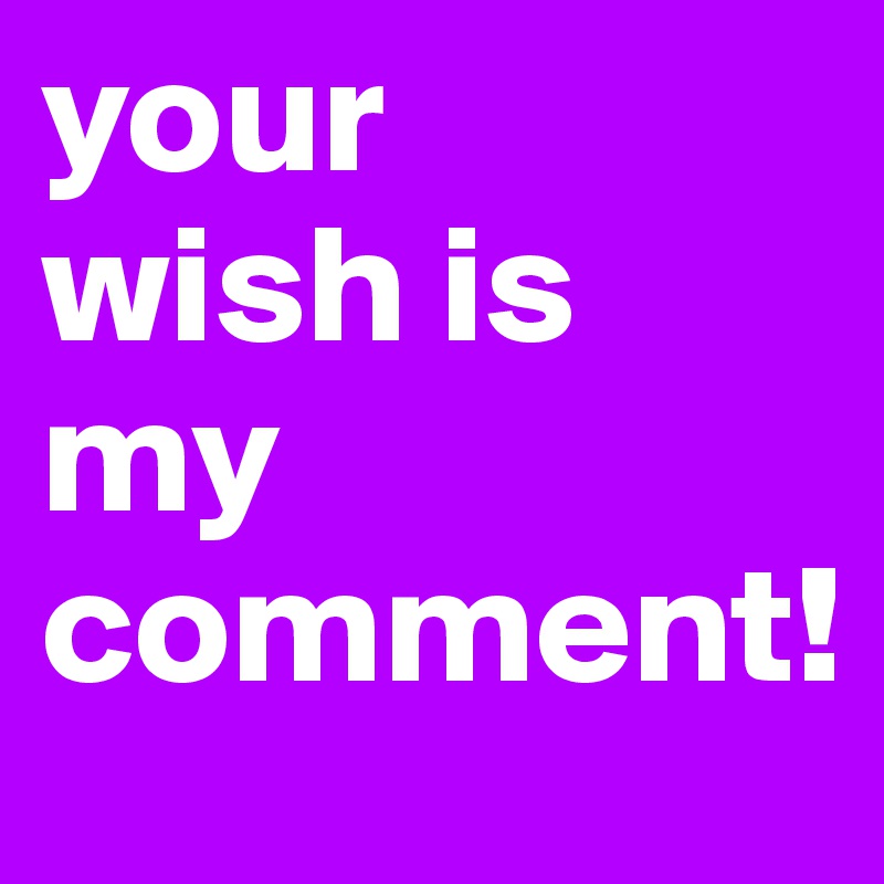 your 
wish is my comment!