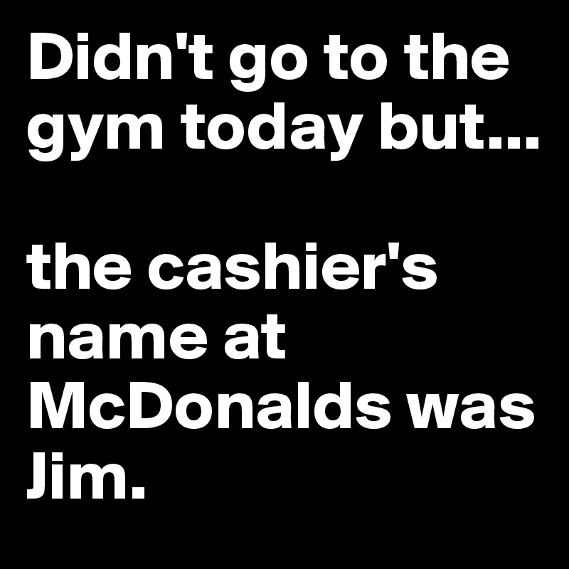 Didn't go to the gym today but...

the cashier's name at McDonalds was Jim.