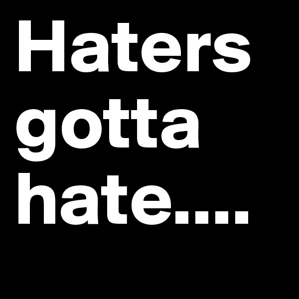 Haters gotta hate....