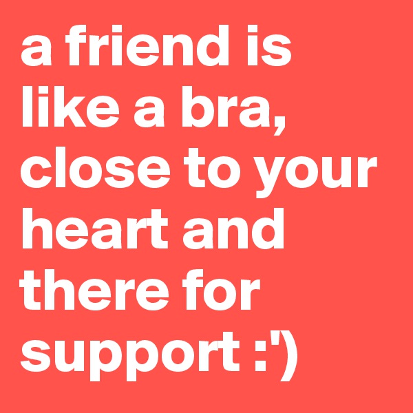 a friend is like a bra, close to your heart and there for support :')