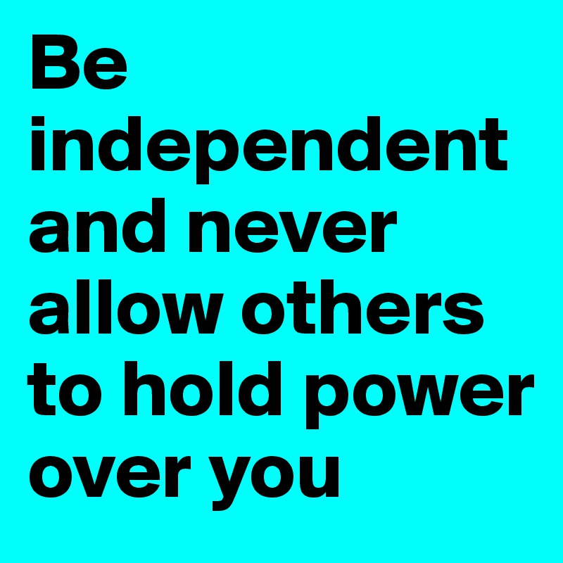 Be independentand never allow others to hold power over you