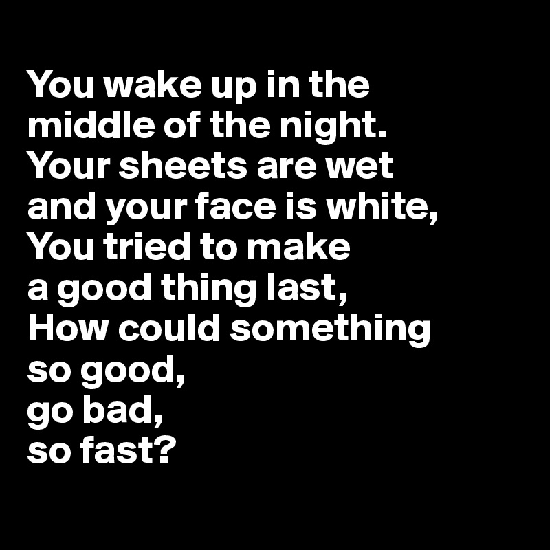 
You wake up in the 
middle of the night. 
Your sheets are wet 
and your face is white, 
You tried to make 
a good thing last, 
How could something 
so good, 
go bad, 
so fast?
