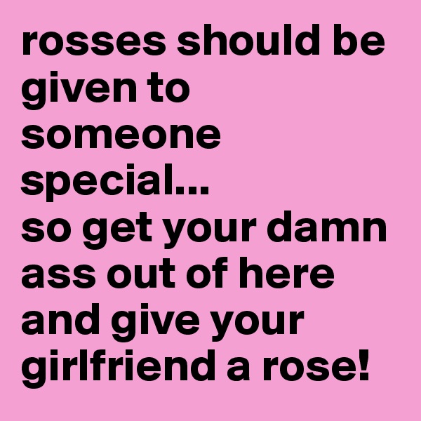 rosses should be given to someone special...
so get your damn ass out of here and give your girlfriend a rose!
