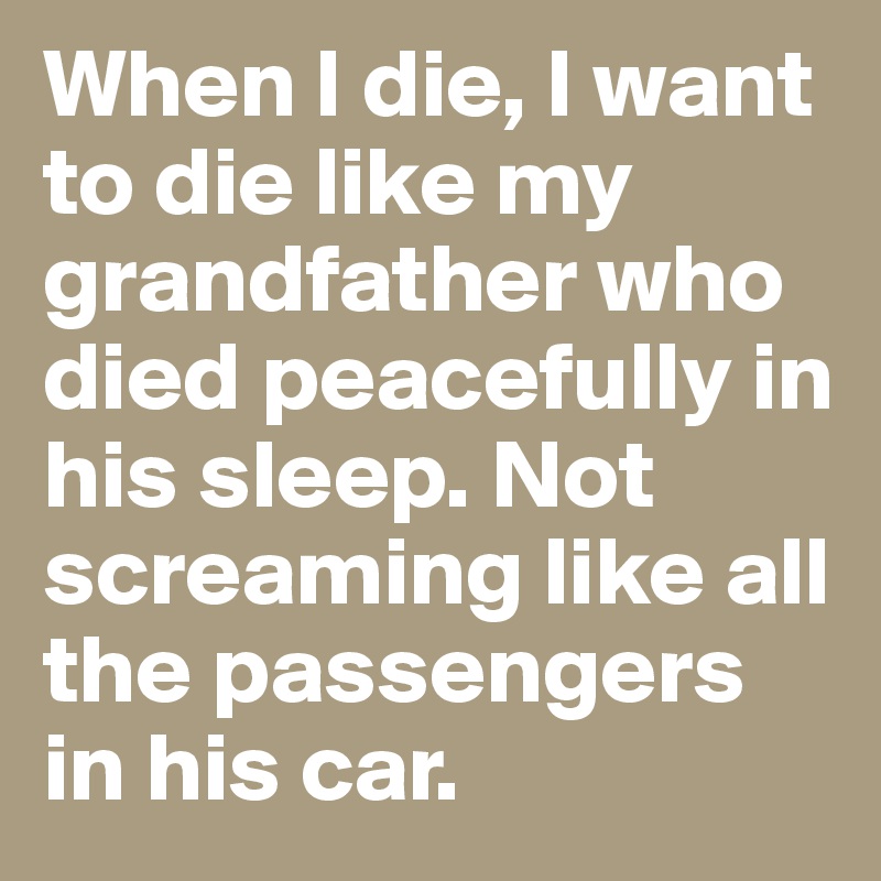 When I die, I want to die like my grandfather who died peacefully in his sleep. Not screaming like all the passengers in his car.