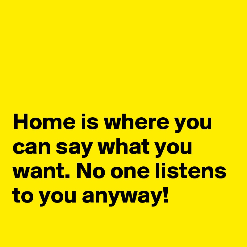 



Home is where you can say what you want. No one listens to you anyway!