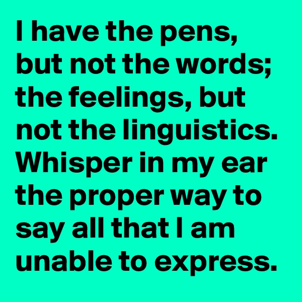 I have the pens, but not the words; the feelings, but not the linguistics. Whisper in my ear the proper way to say all that I am unable to express.