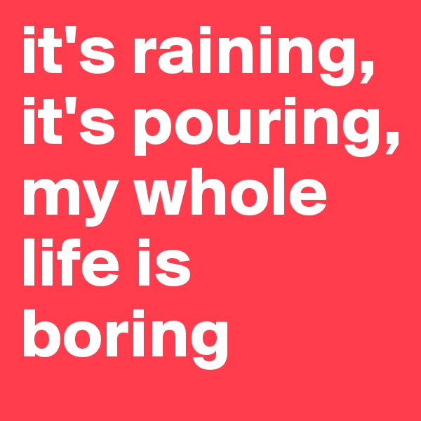 it's raining, it's pouring,
my whole life is boring