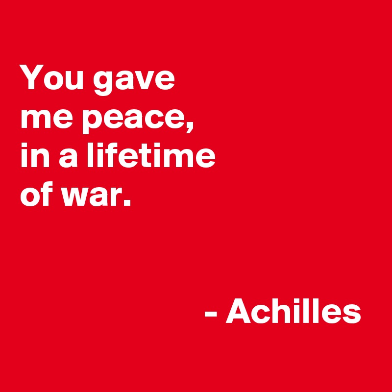 
You gave
me peace,
in a lifetime
of war.


                         - Achilles
