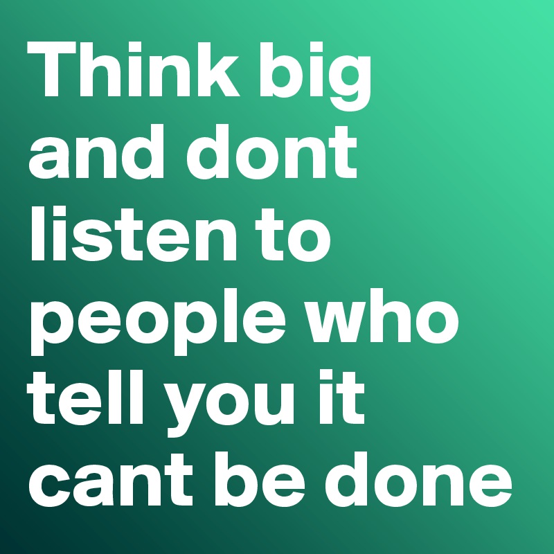 Think big and dont listen to people who tell you it cant be done