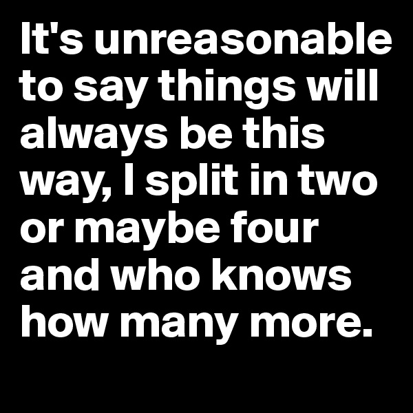 It's unreasonable to say things will always be this way, I split in two or maybe four and who knows how many more.