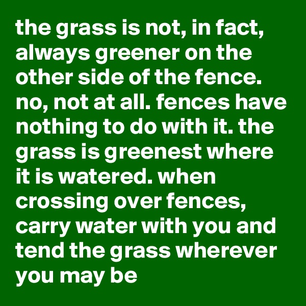 the grass is not, in fact, always greener on the other side of the fence. no, not at all. fences have nothing to do with it. the grass is greenest where it is watered. when crossing over fences, carry water with you and tend the grass wherever you may be