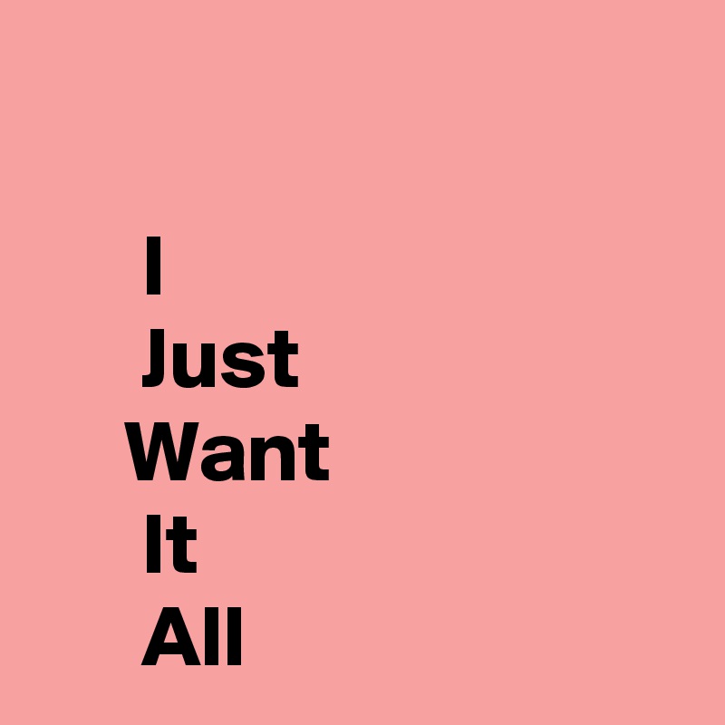 

      I
      Just
     Want
      It
      All