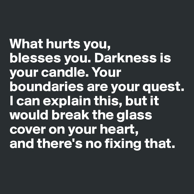 

What hurts you, 
blesses you. Darkness is your candle. Your boundaries are your quest.
I can explain this, but it would break the glass cover on your heart,
and there's no fixing that.

