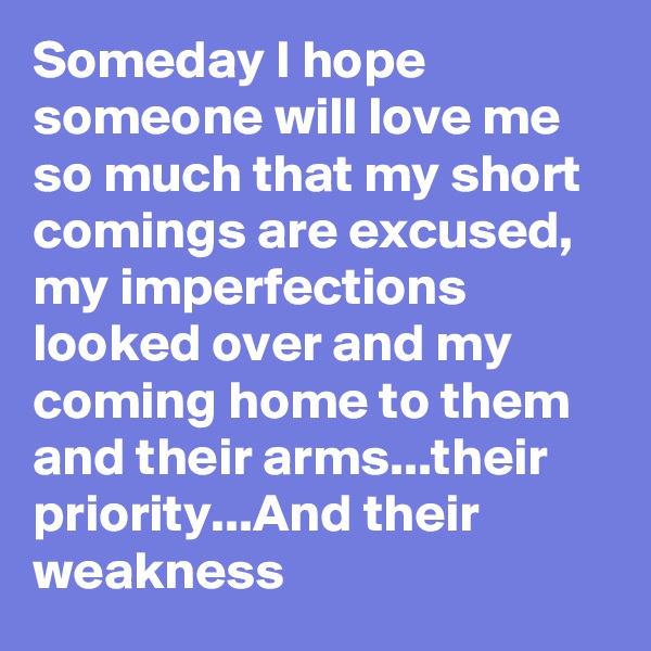 Someday I hope someone will love me so much that my short comings are excused, my imperfections looked over and my coming home to them and their arms...their priority...And their weakness