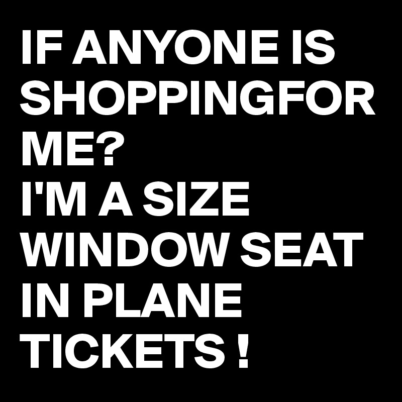 IF ANYONE IS SHOPPINGFOR ME? 
I'M A SIZE WINDOW SEAT IN PLANE TICKETS !