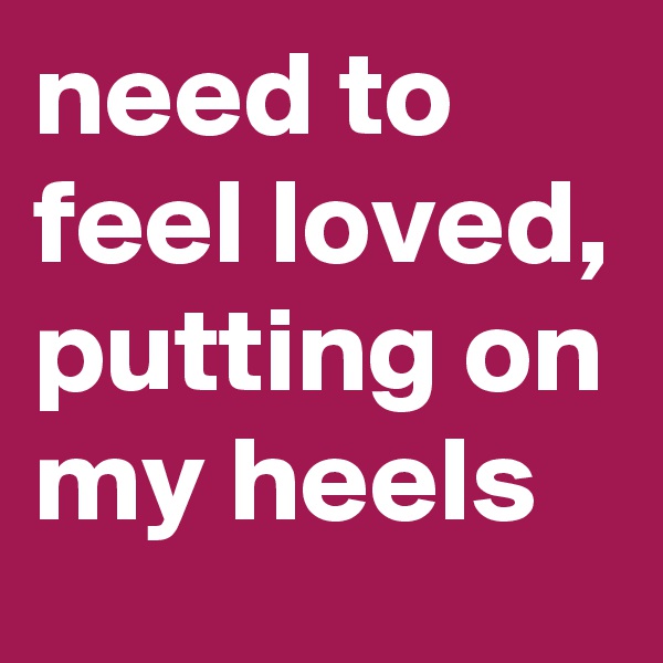 need to feel loved, putting on my heels