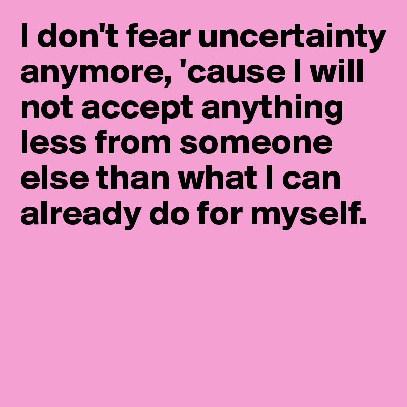 I don't fear uncertainty anymore, 'cause I will not accept anything less from someone else than what I can already do for myself.



