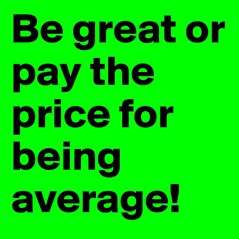 Be great or pay the price for being average!