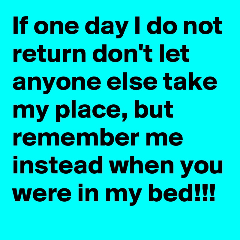 If one day I do not return don't let anyone else take my place, but remember me instead when you were in my bed!!!