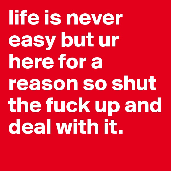 life is never easy but ur here for a reason so shut the fuck up and deal with it. 