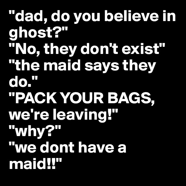 "dad, do you believe in ghost?" 
"No, they don't exist" 
"the maid says they do." 
"PACK YOUR BAGS, we're leaving!" 
"why?" 
"we dont have a maid!!" 