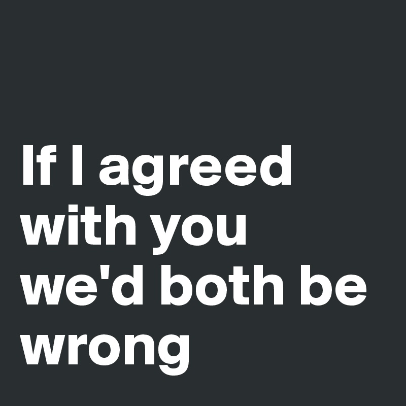 

If I agreed with you we'd both be wrong