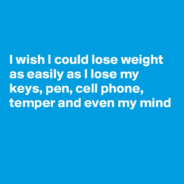 


I wish I could lose weight as easily as I lose my keys, pen, cell phone, temper and even my mind



