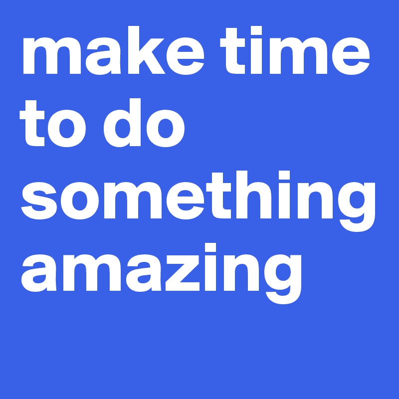 make time to do something
amazing