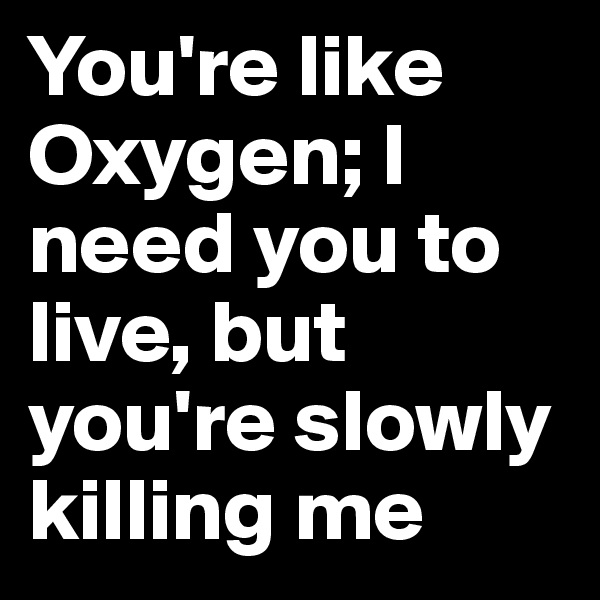 You're like Oxygen; I need you to live, but you're slowly killing me
