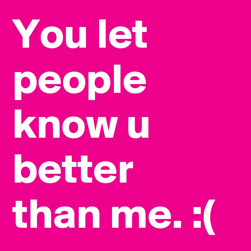 You let people know u better than me. :(