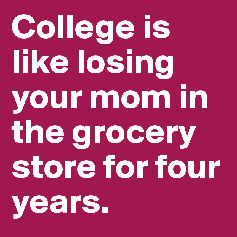 College is like losing your mom in the grocery store for four years. 