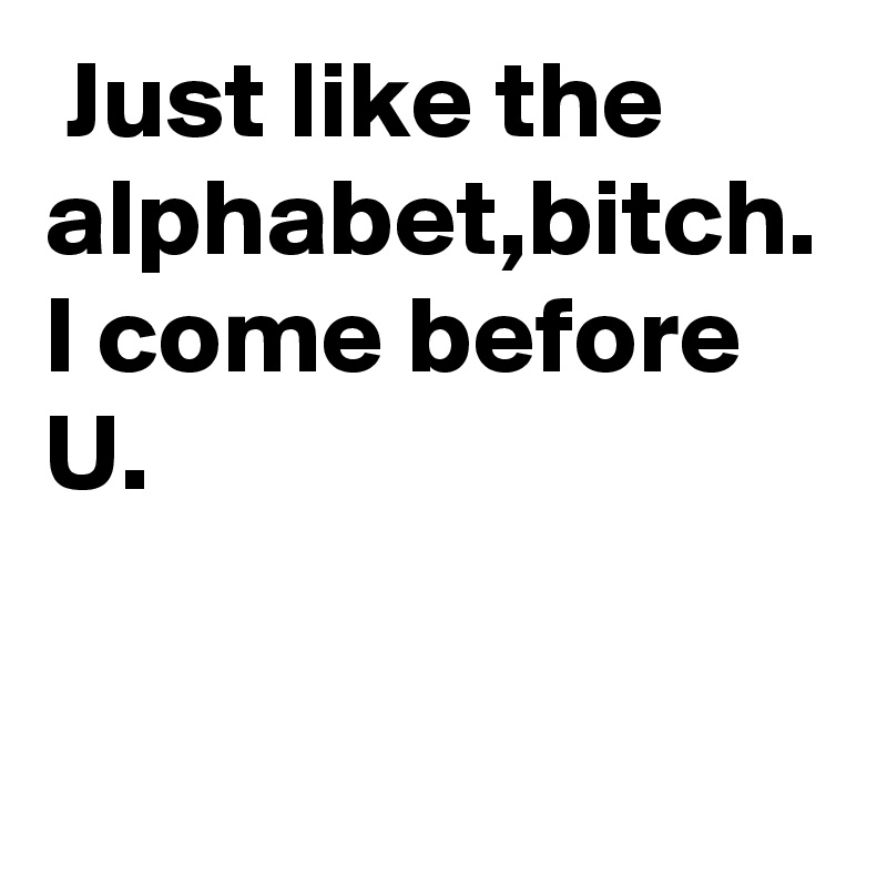  Just like the alphabet,bitch.
I come before U.