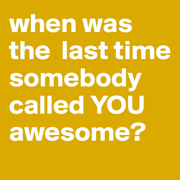 when was the  last time somebody called YOU awesome?