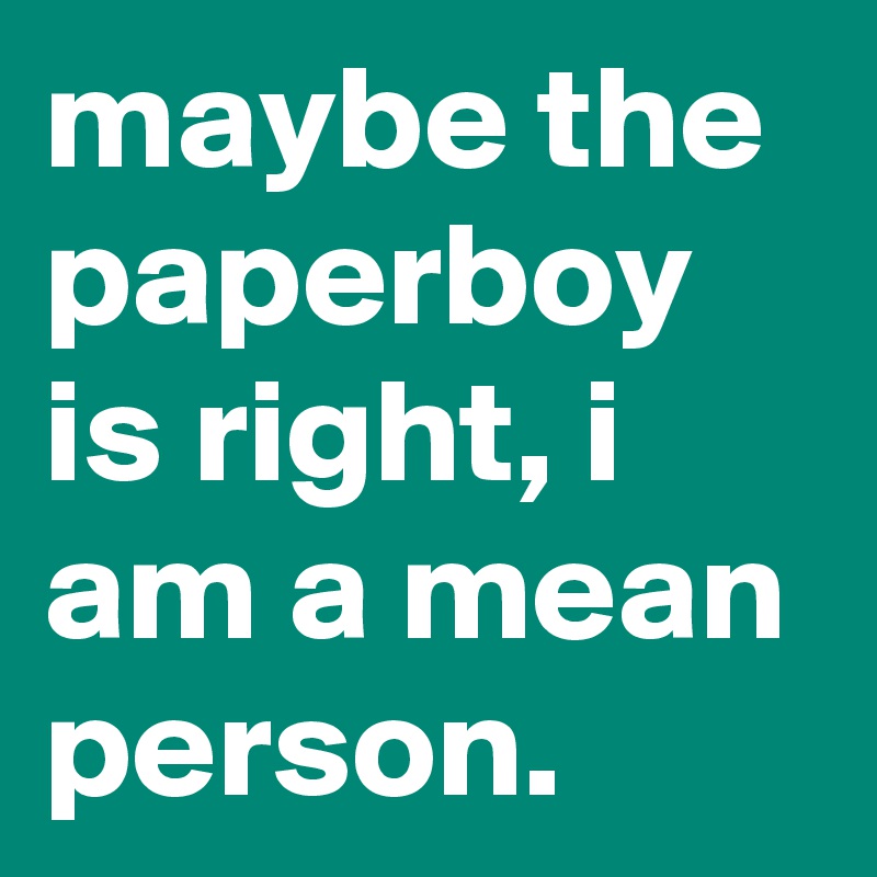maybe the paperboy is right, i am a mean person.