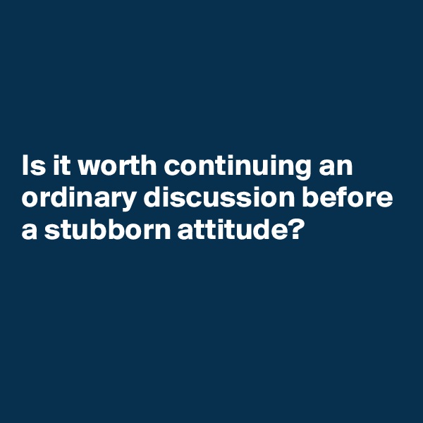 



Is it worth continuing an ordinary discussion before a stubborn attitude?



