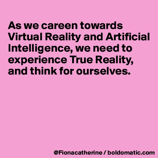 
As we careen towards
Virtual Reality and Artificial 
Intelligence, we need to
experience True Reality,
and think for ourselves.





